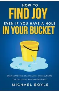 How to Find Joy Even If You Have a Hole in Your Bucket: Stop Suffering, Start Living, and Cultivate the Only Skill that Matters Most