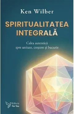 Spiritualitatea integrala. Calea autentica spre unitate, crestere si bucurie