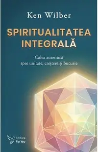 Spiritualitatea integrala. Calea autentica spre unitate, crestere si bucurie