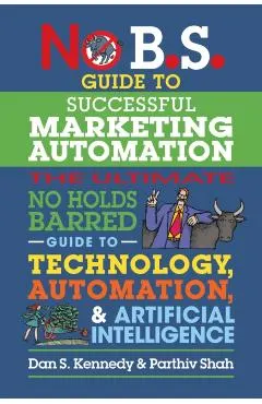 No B.S. Guide to Successful Marketing Automation: The Ultimate No Holds Barred Guide to Using Technology, Automation, and Artificial Intelligence in M