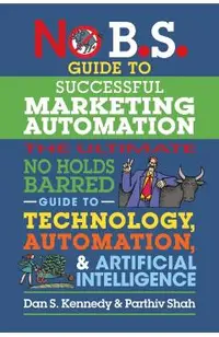 No B.S. Guide to Successful Marketing Automation: The Ultimate No Holds Barred Guide to Using Technology, Automation, and Artificial Intelligence in M