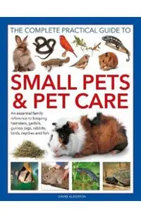 The Complete Practical Guide to Small Pets and Pet Care: An Essential Family Reference to Keeping Hamsters, Gerbils, Guinea Pigs, Rabbits, Birds, Rept