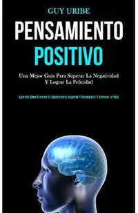 Pensamiento Positivo: Una mejor guía para superar la negatividad y lograr la felicidad (Aprenda cómo eliminar el pensamiento negativo y reem