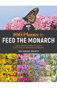 100 Plants to Feed the Monarch: Create a Healthy Habitat to Sustain North America's Most Beloved Butterfly