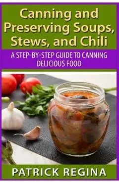 Canning and Preserving Soups, Stews, and Chili: A Step-by-Step Guide to Canning Delicious Food
