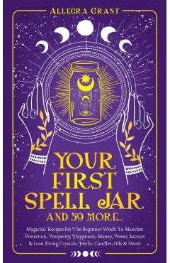 Your First Spell Jar (and 59 more...): Magickal Recipes For The Beginner Witch To Manifest Protection, Prosperity, Happiness, Money, Power, Success &