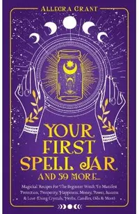 Your First Spell Jar (and 59 more...): Magickal Recipes For The Beginner Witch To Manifest Protection, Prosperity, Happiness, Money, Power, Success &