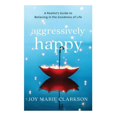 Aggressively Happy: A Realist's Guide To Believing In The Goodness Of Life