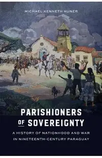 Parishioners of Sovereignty: A History of Nationhood and War in Nineteenth-Century Paraguay