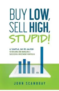 Buy Low, Sell High, Stupid! A Simple, No BS Guide to Building and Managing a Successful Investment Portfolio