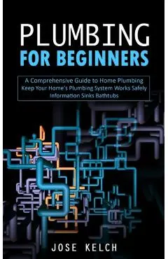 Plumbing for Beginners: A Comprehensive Guide to Home Plumbing (Keep Your Home's Plumbing System Works Safely Information Sinks Bathtubs)