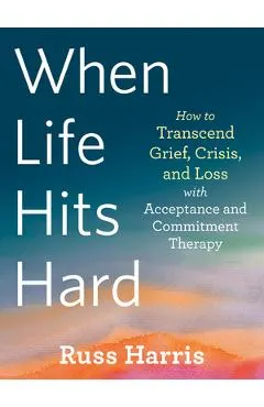 When Life Hits Hard: How to Transcend Grief, Crisis, and Loss with Acceptance and Commitment Therapy