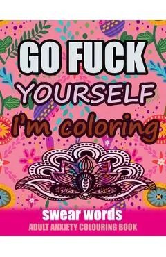Go Fuck Yourself I'm Coloring: Swear Words Adult Anxiety Colouring Book: It's Time to chill the Fuck out - Adult Colouring book to help you Relieve y