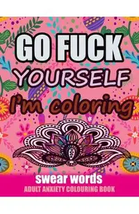 Go Fuck Yourself I'm Coloring: Swear Words Adult Anxiety Colouring Book: It's Time to chill the Fuck out - Adult Colouring book to help you Relieve y