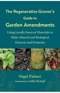 The Regenerative Grower's Guide to Garden Amendments: Using Locally Sourced Materials to Make Mineral and Biological Extracts and Ferments
