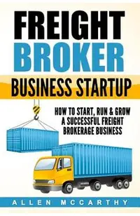 Freight Broker Business Startup: How to Start, Run & Grow a Successful Freight Brokerage Business