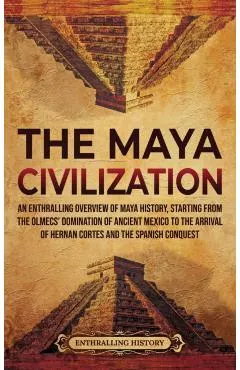 The Maya Civilization: An Enthralling Overview of Maya History, Starting from the Olmecs' Domination of Ancient Mexico to the Arrival of Hern