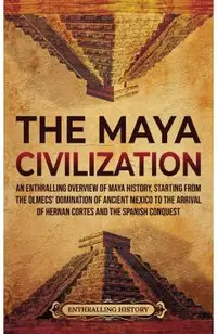 The Maya Civilization: An Enthralling Overview of Maya History, Starting from the Olmecs' Domination of Ancient Mexico to the Arrival of Hern