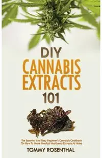 DIY Cannabis Extracts 101: The Essential And Easy Beginner's Cannabis Cookbook On How To Make Medical Marijuana Extracts At Home