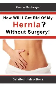 How Will I Get Rid Of My Hernia? Without Surgery!: Detailed Instructions