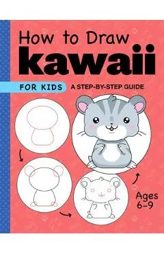 How to Draw Kawaii for Kids: A Step-By-Step Guide for Kids Ages 6-9