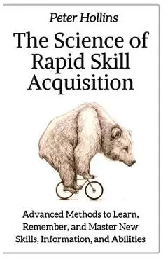 The Science of Rapid Skill Acquisition: Advanced Methods to Learn, Remember, and Master New Skills, Information, and Abilities