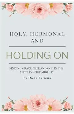 Holy, Hormonal, and Holding On: Finding Grace, Grit, and God in the Middle of the Midlife: Real Talk for Women of Faith Navigating Midlife, Menopause