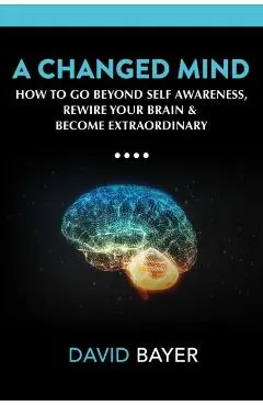 A Changed Mind: Go Beyond Self Awareness, Rewire Your Brain & Reengineer Your Reality