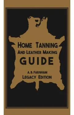 Home Tanning And Leather Making Guide (Legacy Edition): The Classic Manual For Working With And Preserving Your Own Buckskin, Hides, Skins, and Furs