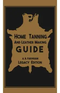 Home Tanning And Leather Making Guide (Legacy Edition): The Classic Manual For Working With And Preserving Your Own Buckskin, Hides, Skins, and Furs