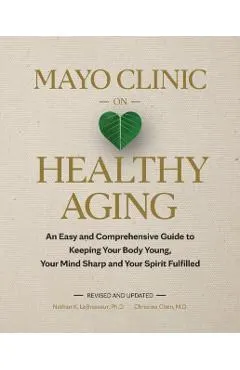 Mayo Clinic on Healthy Aging: An Easy and Comprehensive Guide to Keeping Your Body Young, Your Mind Sharp and Your Spirit Fulfilled