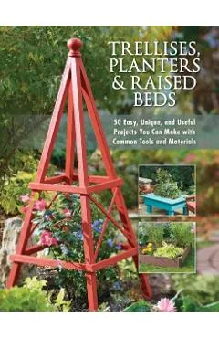 Trellises, Planters & Raised Beds: 50 Easy, Unique, and Useful Projects You Can Make with Common Tools and Materials