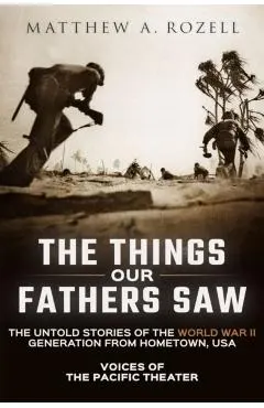 The Things Our Fathers Saw: Voices of the Pacific Theater: The Untold Stories of the World War II Generation from Hometown, USA