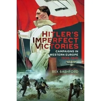 Hitler’s Imperfect Victories: Campaigns in Western Europe 1939-1941, Rex Bashford