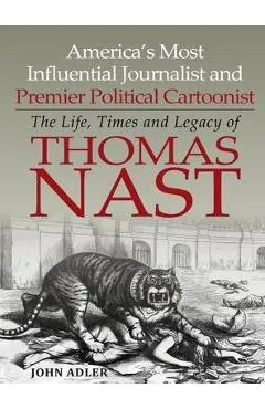 America's Most Influential Journalist and Premier Political Cartoonist: The Life, Times and Legacy of Thomas Nast