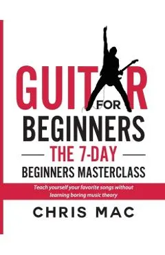 Guitar for Beginners - The 7-day Beginner's Masterclass: Teach yourself your favorite songs without learning boring music theory!