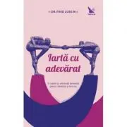 Iarta cu adevarat. O reteta cu eficienta dovedita pentru sanatate si fericire