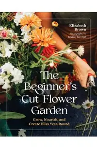 The Beginner's Cut Flower Garden: Grow, Nourish, and Create Bliss Year-Round