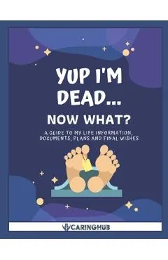 Yup I'm Dead...Now What?: A Guide to My Life Information, Documents, Plans and Final Wishes