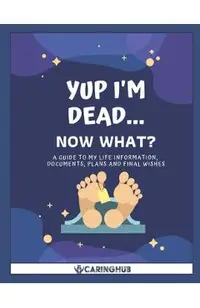 Yup I'm Dead...Now What?: A Guide to My Life Information, Documents, Plans and Final Wishes