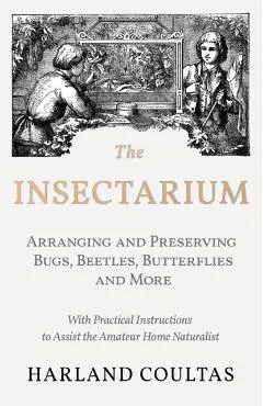 The Insectarium - Collecting, Arranging and Preserving Bugs, Beetles, Butterflies and More - With Practical Instructions to Assist the Amateur Home Na