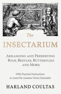 The Insectarium - Collecting, Arranging and Preserving Bugs, Beetles, Butterflies and More - With Practical Instructions to Assist the Amateur Home Na