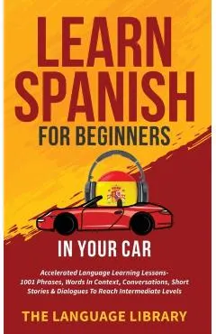 Learn Spanish For Beginners In Your Car: Accelerated Language Learning Lessons- 1001 Phrases, Words In Context, Conversations, Short Stories& Dialogue