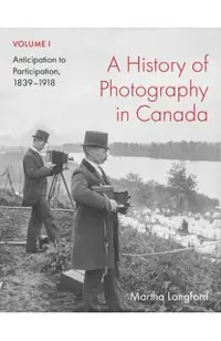 A History of Photography in Canada, Volume 1: Anticipation to Participation, 1839-1918