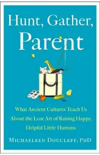 Hunt, Gather, Parent: What Ancient Cultures Can Teach Us about the Lost Art of Raising Happy, Helpful Little Humans