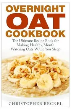 Overnight Oat Cookbook: The Ultimate Recipe Book for Making Healthy, Mouth Watering Oats While You Sleep