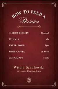 How to Feed a Dictator: Saddam Hussein, IDI Amin, Enver Hoxha, Fidel Castro, and Pol Pot Through the Eyes of Their Cooks