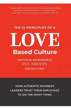 The 10 Principles of a Love-Based Culture: How Authentic Business Leaders Trust Their Employees To Do The Right Thing
