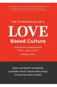 The 10 Principles of a Love-Based Culture: How Authentic Business Leaders Trust Their Employees To Do The Right Thing