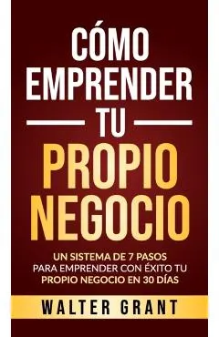 C�mo Emprender Tu Propio Negocio: Un Sistema De 7 Pasos Para Emprender Con �xito Tu Propio Negocio En 30 D�as